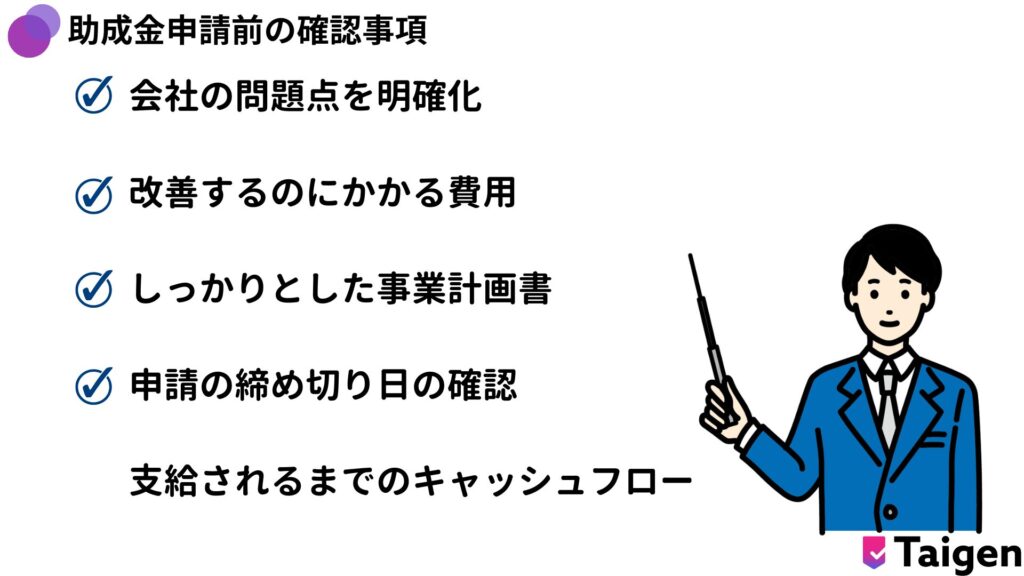 助成金を申請する前に確認することがあります。現在の問題を明確化、投資するのにかかる費用、事業計画書、助成金締め切り日の確認、助成金が下りるまでのキャッシュフロー。