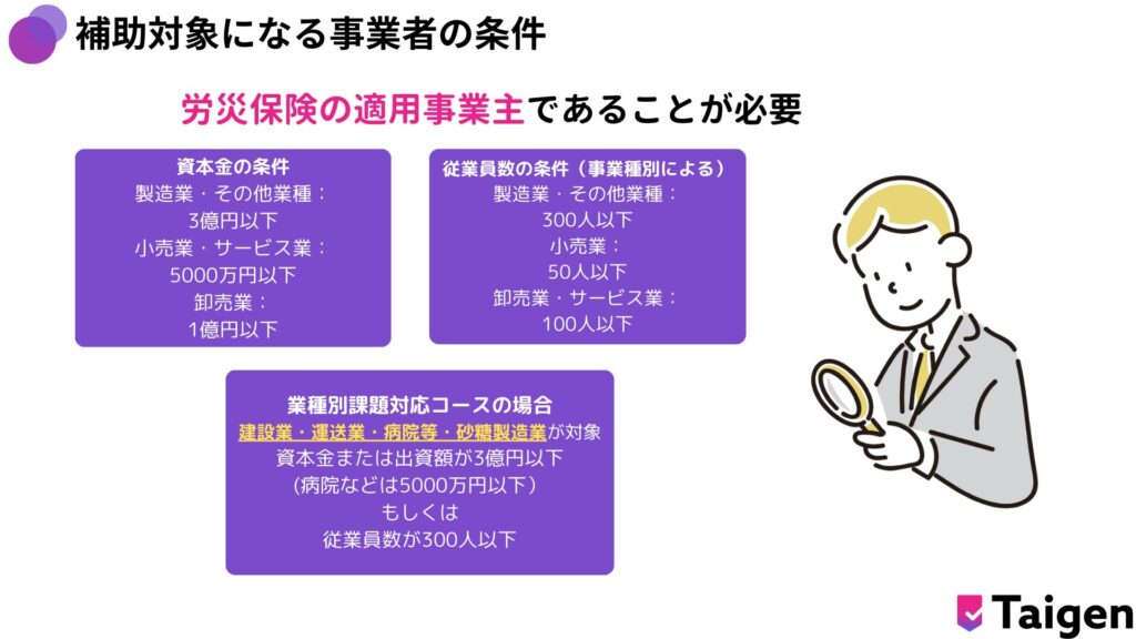 補助対象になる事業は原則として中小企業および個人事業主です。具体的には、資本金や従業員数などの条件を満たす必要があります。
たとえば、製造業の場合、資本金3億円以下または従業員数300人以下の企業が対象となります。
詳細は厚生労働省の公式ガイドラインで確認できます。