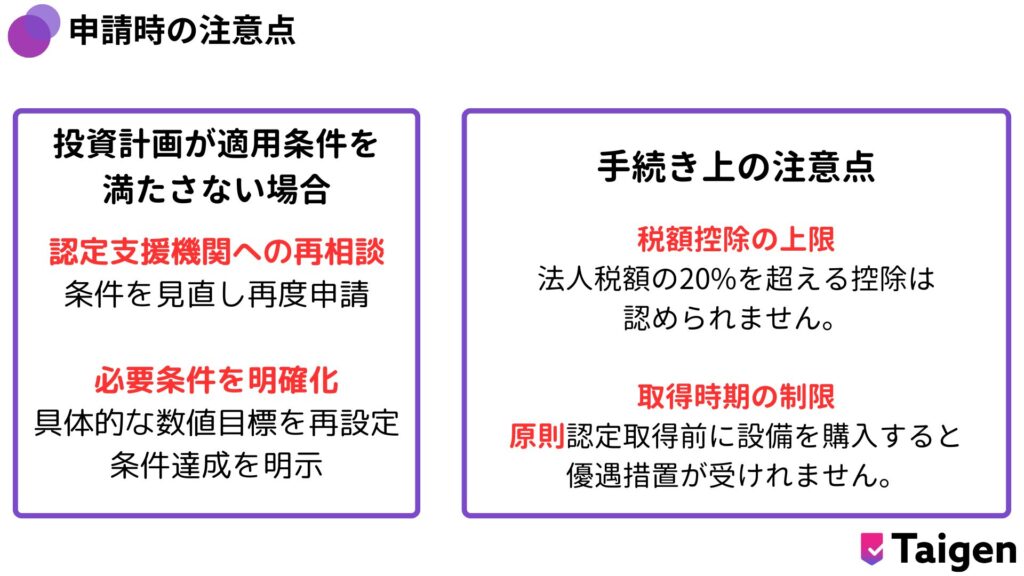 計画が適用条件を満たしていない場合、認定が却下されることがあります。
この場合は以下の対策を講じましょう。

認定支援機関への再相談
条件を見直し、再度申請を行います。

必要条件を明確化
生産性向上や収益力強化の具体的な数値目標を設定することで、
条件達成を明示できます。

手続き上の注意点（税額控除の上限や取得時期の制限）

税額控除の上限
法人税額の20%を超える控除は認められません。
税額控除の限度額を超える金額については、翌事業年度に繰り越すこ とができます。

取得時期の制限
原則認定取得前に設備を購入すると優遇措置が受けられないため、
タイミングを慎重に計画してください。
設備を取得した後に申請する場合は、設備取得日から60日 以内に経営力向上計画が受理される必要があります。