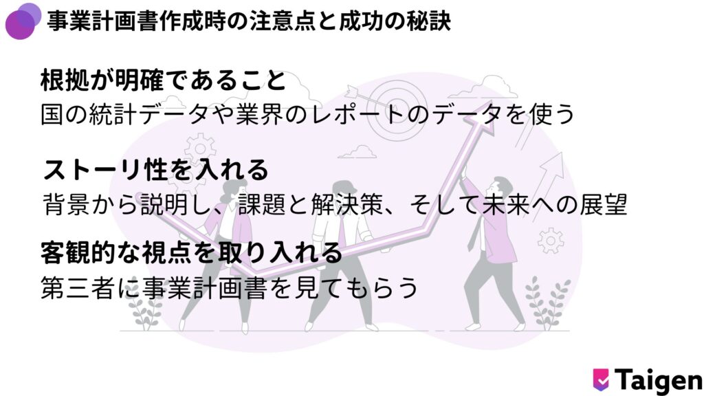 根拠が明確であること
国の統計データや業界のレポートのデータを使う
ストーリ性を入れる
背景から説明し、課題と解決策、そして未来への展望
客観的な視点を取り入れる
第三者に事業計画書を見てもらう