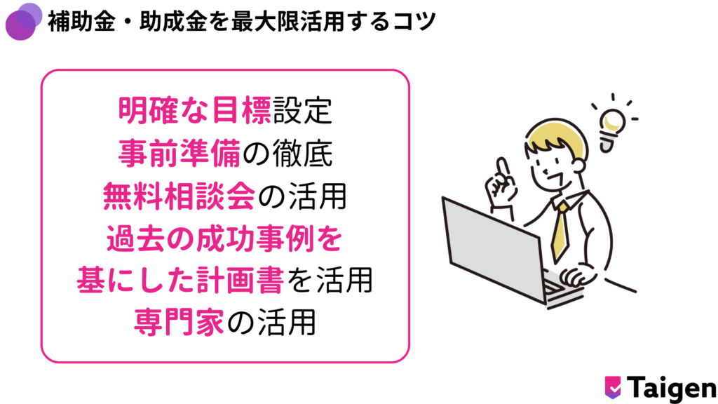 明確な目標設定
補助金・助成金を最大限活用するコツ
事前準備の徹底
無料相談会の活用
過去の成功事例を
基にした計画書を活用
専門家の活用